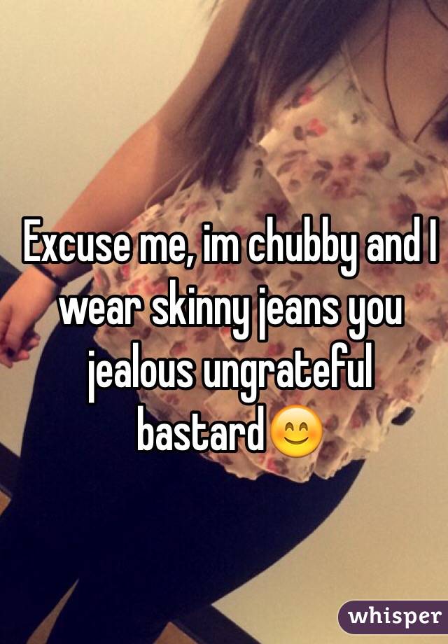 Excuse me, im chubby and I wear skinny jeans you jealous ungrateful bastard😊