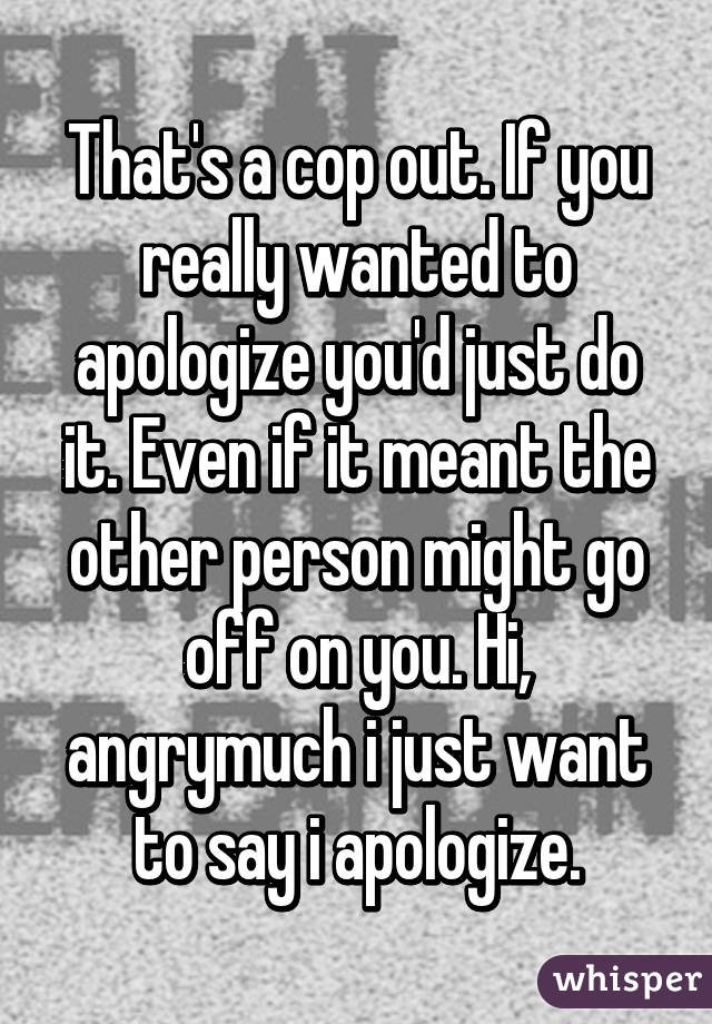 That's a cop out. If you really wanted to apologize you'd just do it. Even if it meant the other person might go off on you. Hi, angrymuch i just want to say i apologize.