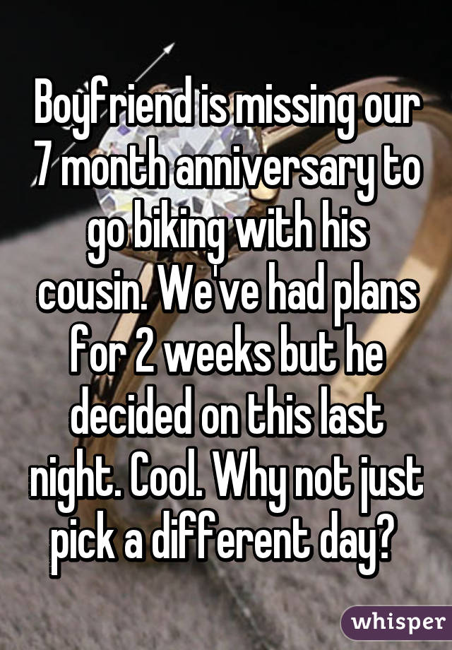 Boyfriend is missing our 7 month anniversary to go biking with his cousin. We've had plans for 2 weeks but he decided on this last night. Cool. Why not just pick a different day? 
