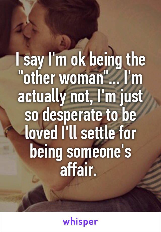 I say I'm ok being the "other woman"... I'm actually not, I'm just so desperate to be loved I'll settle for being someone's affair. 