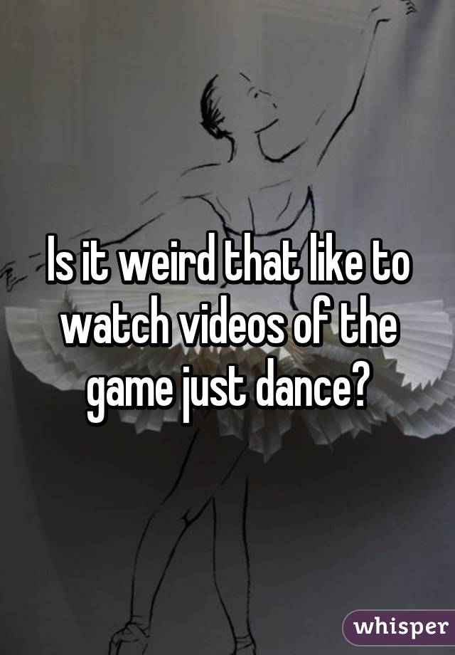 Is it weird that like to watch videos of the game just dance?