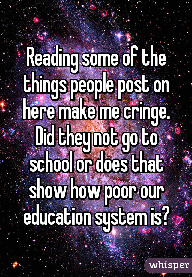 Reading some of the things people post on here make me cringe. Did they not go to school or does that show how poor our education system is?