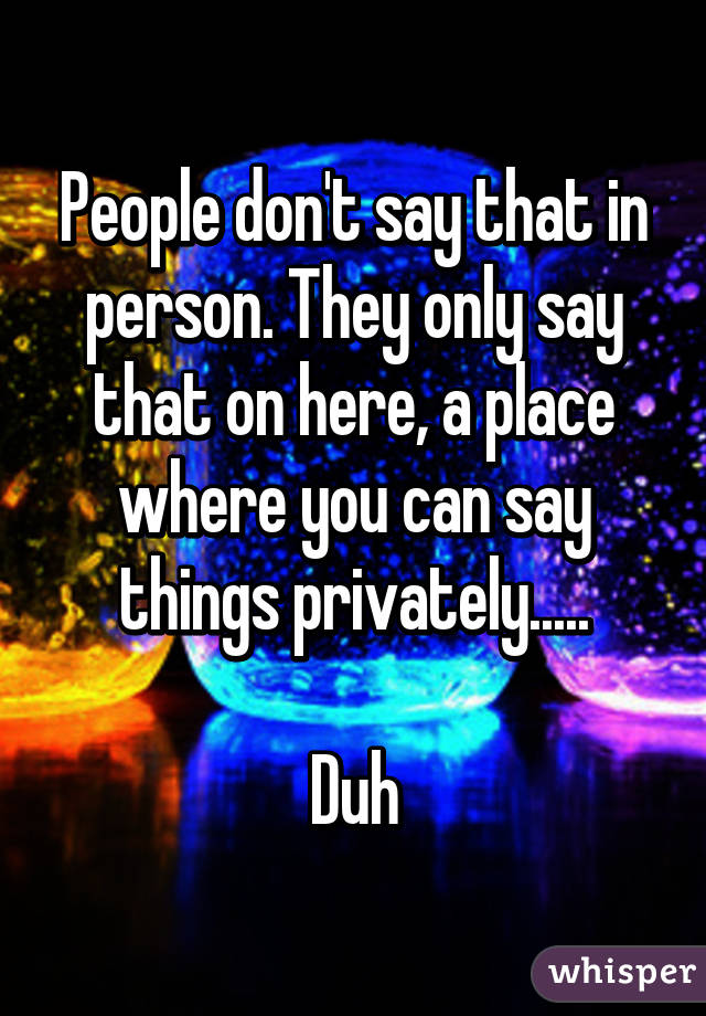 People don't say that in person. They only say that on here, a place where you can say things privately.....

Duh