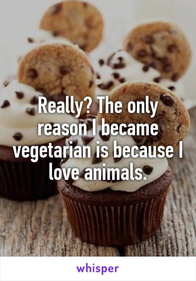Really? The only reason I became vegetarian is because I love animals.