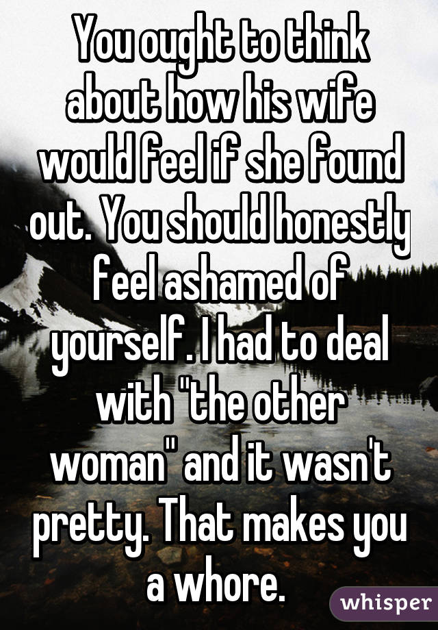 You ought to think about how his wife would feel if she found out. You should honestly feel ashamed of yourself. I had to deal with "the other woman" and it wasn't pretty. That makes you a whore. 