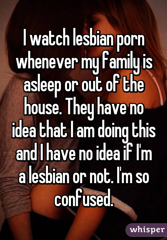 I watch lesbian porn whenever my family is asleep or out of the house. They have no idea that I am doing this and I have no idea if I'm a lesbian or not. I'm so confused.