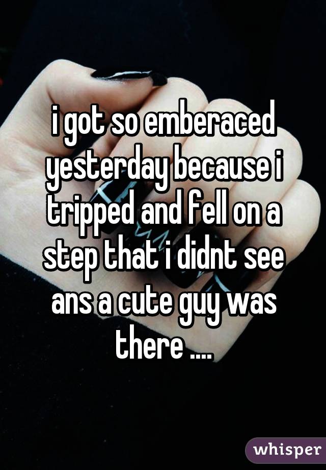 i got so emberaced yesterday because i tripped and fell on a step that i didnt see ans a cute guy was there ....