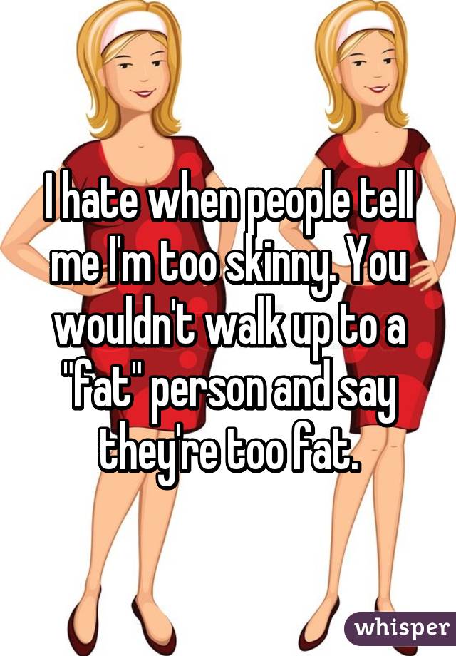 I hate when people tell me I'm too skinny. You wouldn't walk up to a "fat" person and say they're too fat.