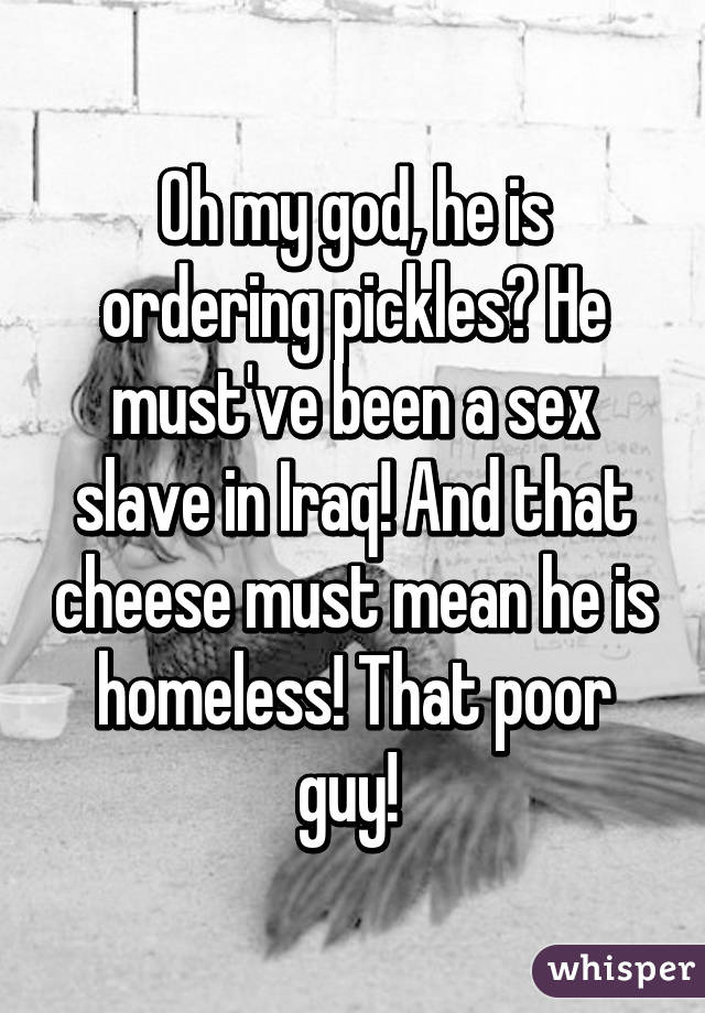 Oh my god, he is ordering pickles? He must've been a sex slave in Iraq! And that cheese must mean he is homeless! That poor guy! 