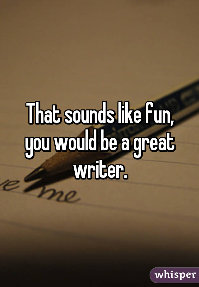 That sounds like fun, you would be a great writer.