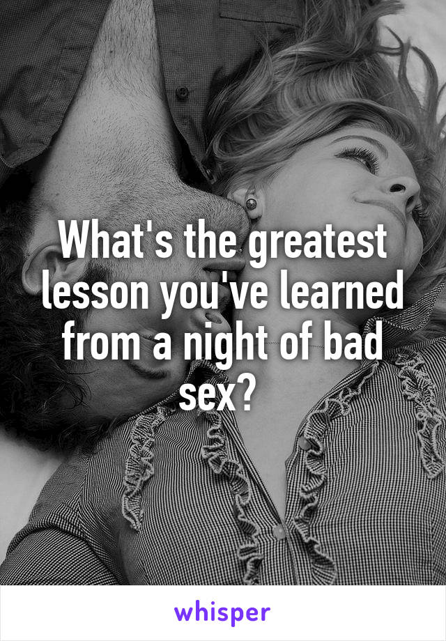 What's the greatest lesson you've learned from a night of bad sex? 