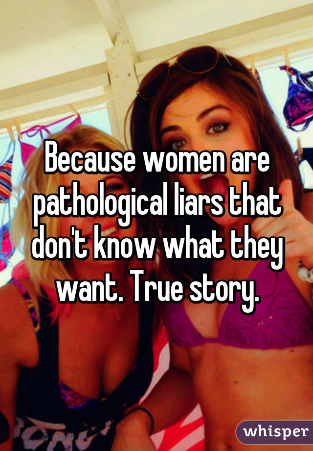 Because women are pathological liars that don't know what they want. True story.