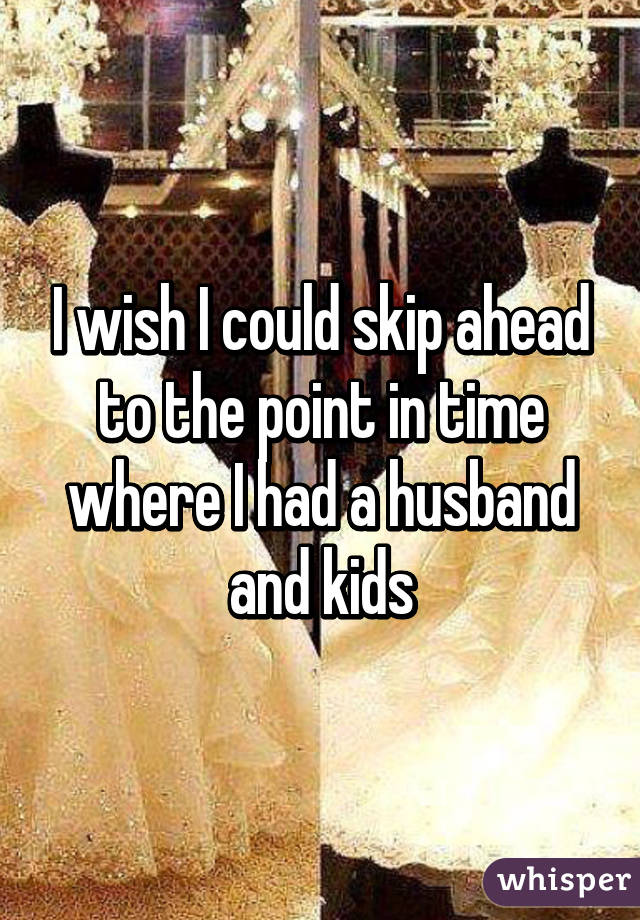 I wish I could skip ahead to the point in time where I had a husband and kids