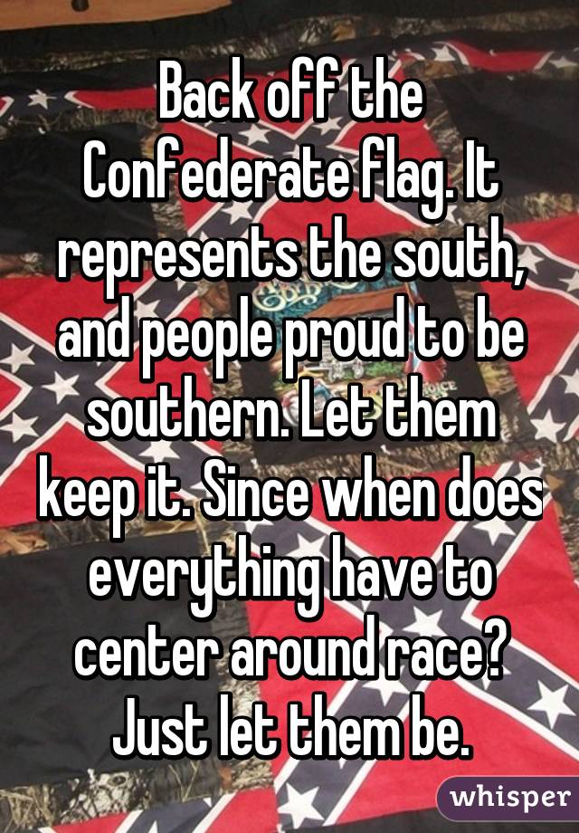 Back off the Confederate flag. It represents the south, and people proud to be southern. Let them keep it. Since when does everything have to center around race? Just let them be.