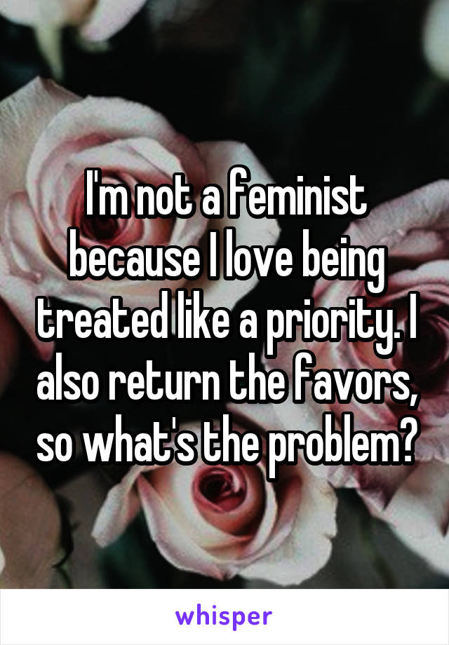 I'm not a feminist because I love being treated like a priority. I also return the favors, so what's the problem?