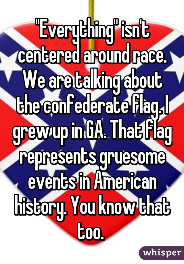 "Everything" isn't centered around race. We are talking about the confederate flag. I grew up in GA. That flag represents gruesome events in American history. You know that too. 