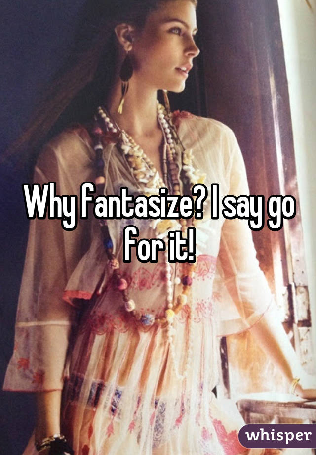 Why fantasize? I say go for it!