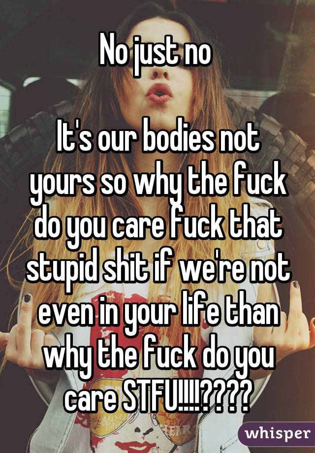 No just no 

It's our bodies not yours so why the fuck do you care fuck that stupid shit if we're not even in your life than why the fuck do you care STFU!!!!😡😤😤😤