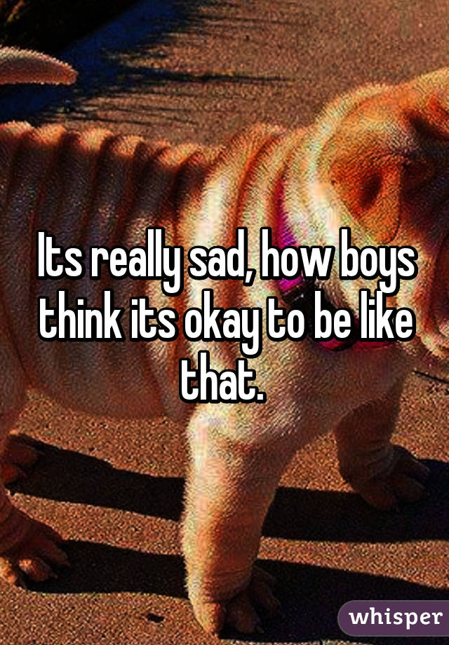 Its really sad, how boys think its okay to be like that. 