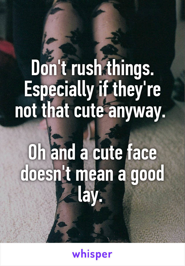 Don't rush things. Especially if they're not that cute anyway. 

Oh and a cute face doesn't mean a good lay. 