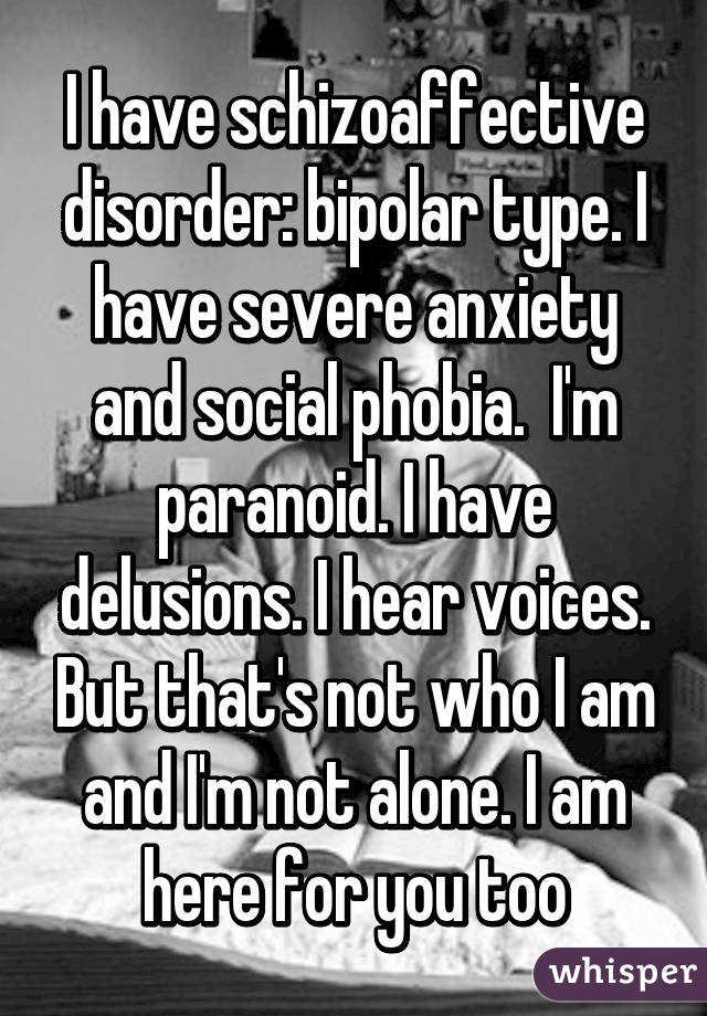 I have schizoaffective disorder: bipolar type. I have severe anxiety and social phobia.  I'm paranoid. I have delusions. I hear voices. But that's not who I am and I'm not alone. I am here for you too