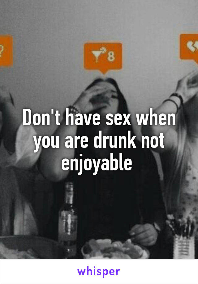 Don't have sex when you are drunk not enjoyable 