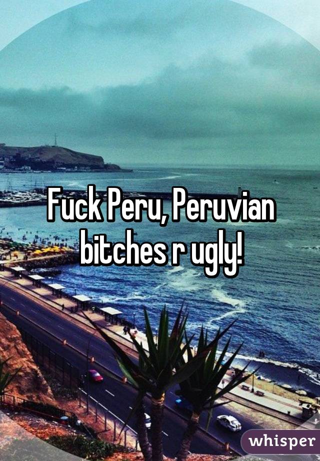 Fuck Peru, Peruvian bitches r ugly!