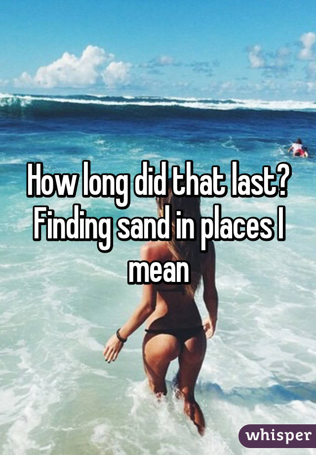 How long did that last? Finding sand in places I mean