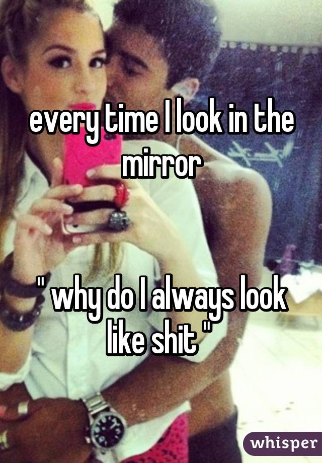 every time I look in the mirror


" why do I always look like shit " 