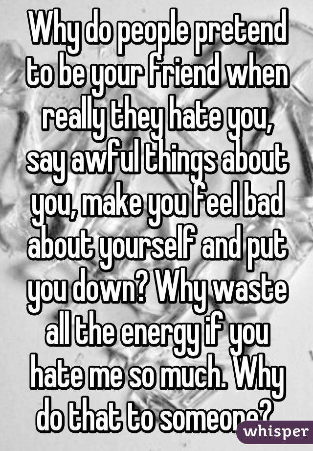 Why do people pretend to be your friend when really they hate you, say awful things about you, make you feel bad about yourself and put you down? Why waste all the energy if you hate me so much. Why do that to someone? 