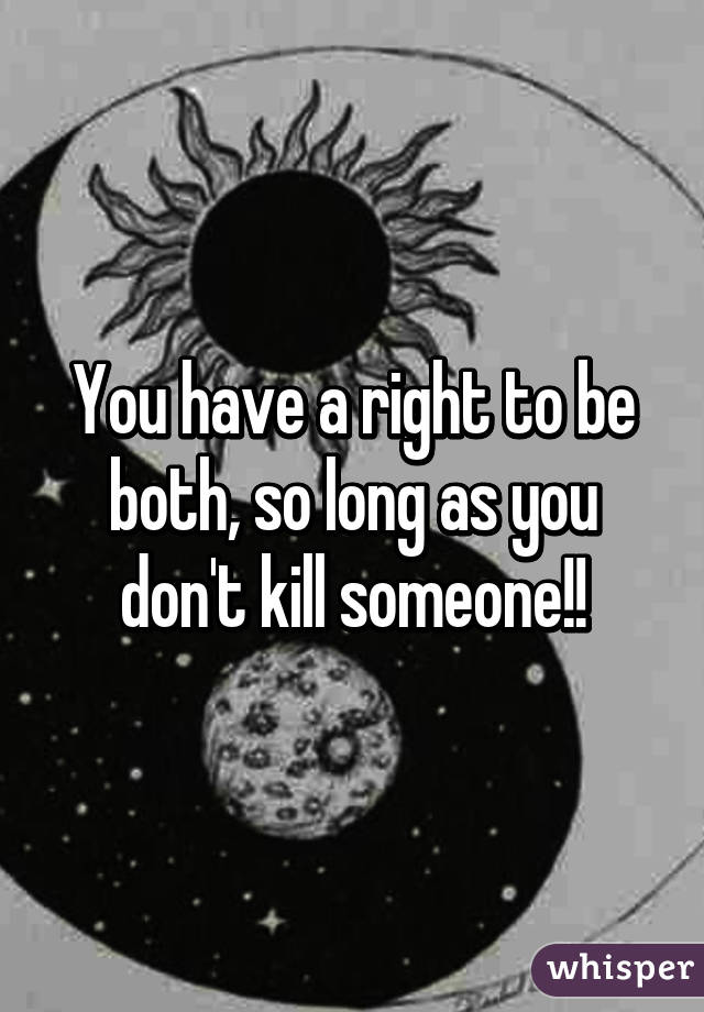 You have a right to be both, so long as you don't kill someone!!