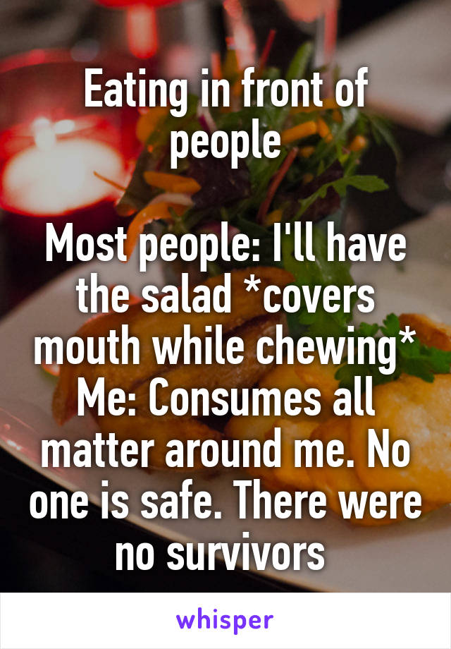 Eating in front of people

Most people: I'll have the salad *covers mouth while chewing*
Me: Consumes all matter around me. No one is safe. There were no survivors 