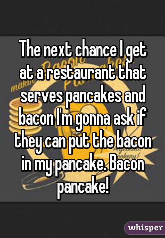 The next chance I get at a restaurant that serves pancakes and bacon I'm gonna ask if they can put the bacon in my pancake. Bacon pancake!