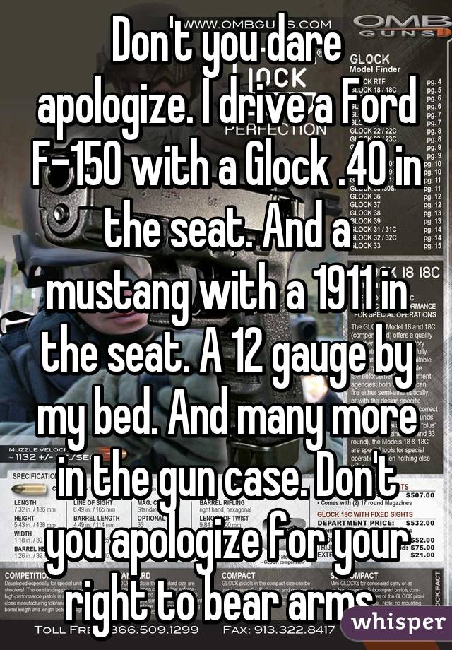 Don't you dare apologize. I drive a Ford F-150 with a Glock .40 in the seat. And a mustang with a 1911 in the seat. A 12 gauge by my bed. And many more in the gun case. Don't you apologize for your right to bear arms. 