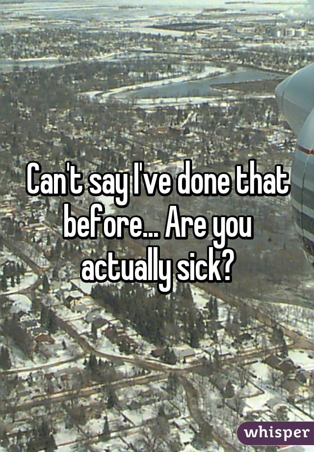 Can't say I've done that before... Are you actually sick?