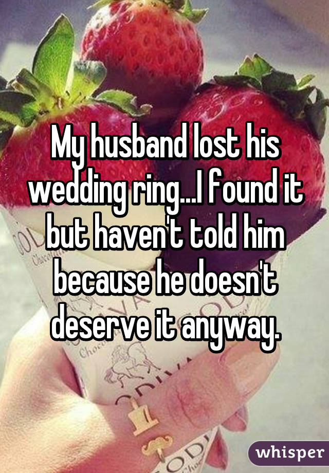 My husband lost his wedding ring...I found it but haven't told him because he doesn't deserve it anyway.