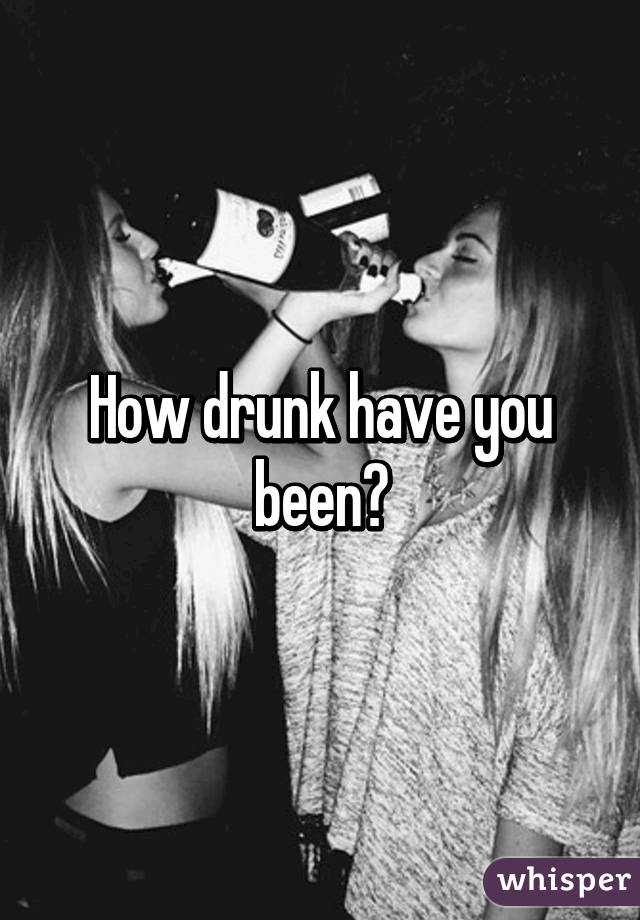 How drunk have you been?