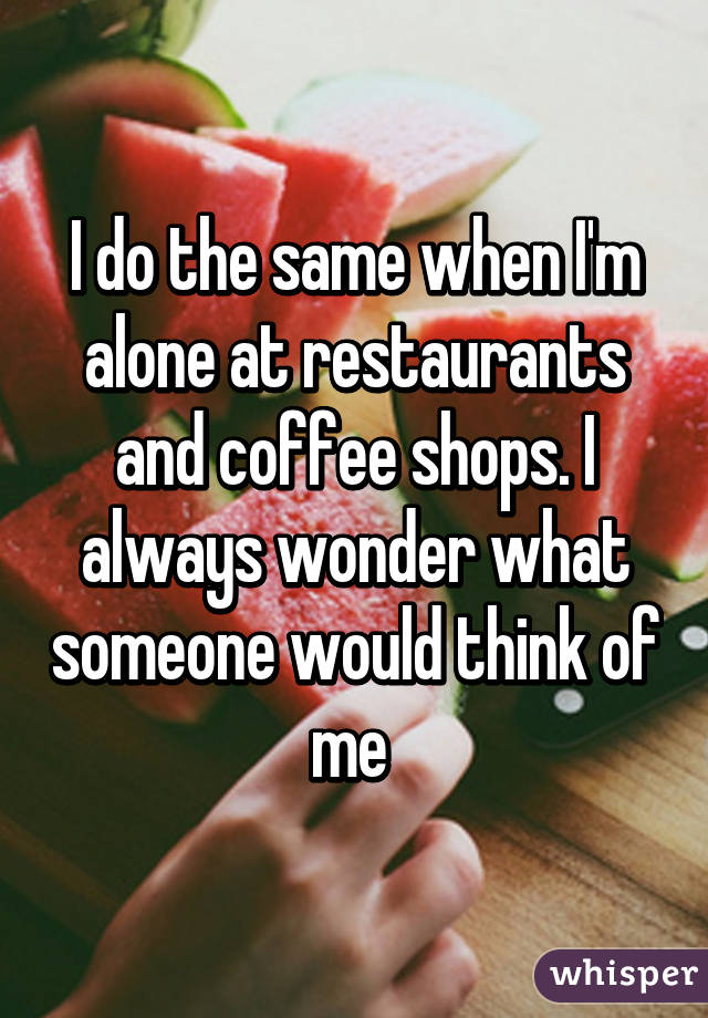I do the same when I'm alone at restaurants and coffee shops. I always wonder what someone would think of me 