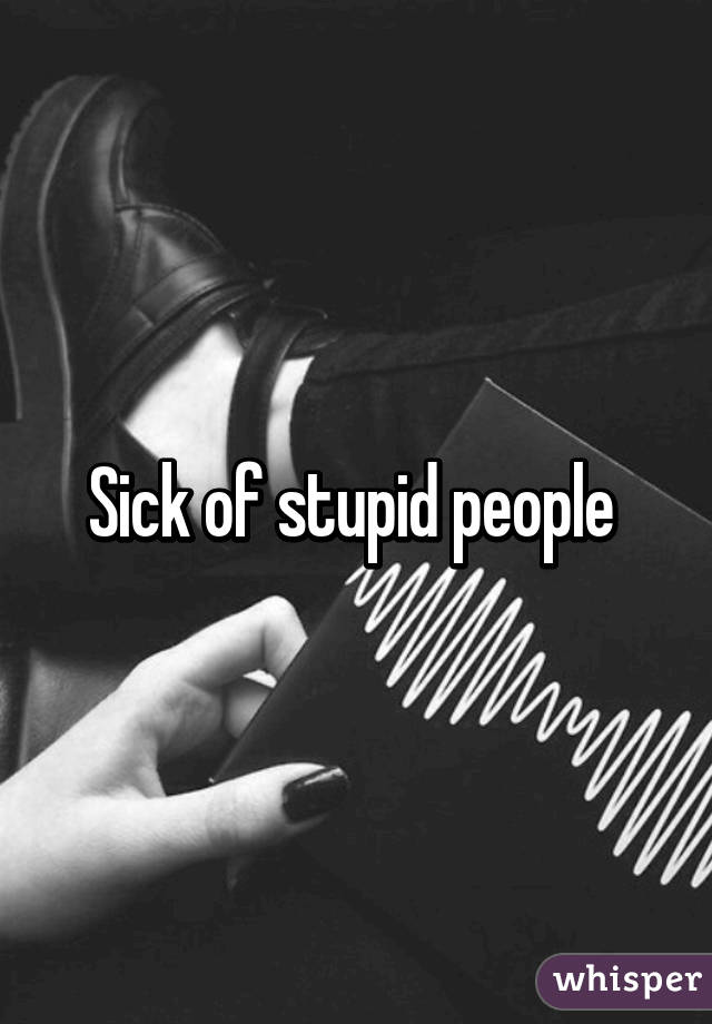 Sick of stupid people 