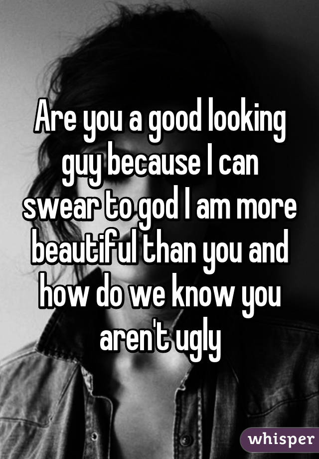Are you a good looking guy because I can swear to god I am more beautiful than you and how do we know you aren't ugly