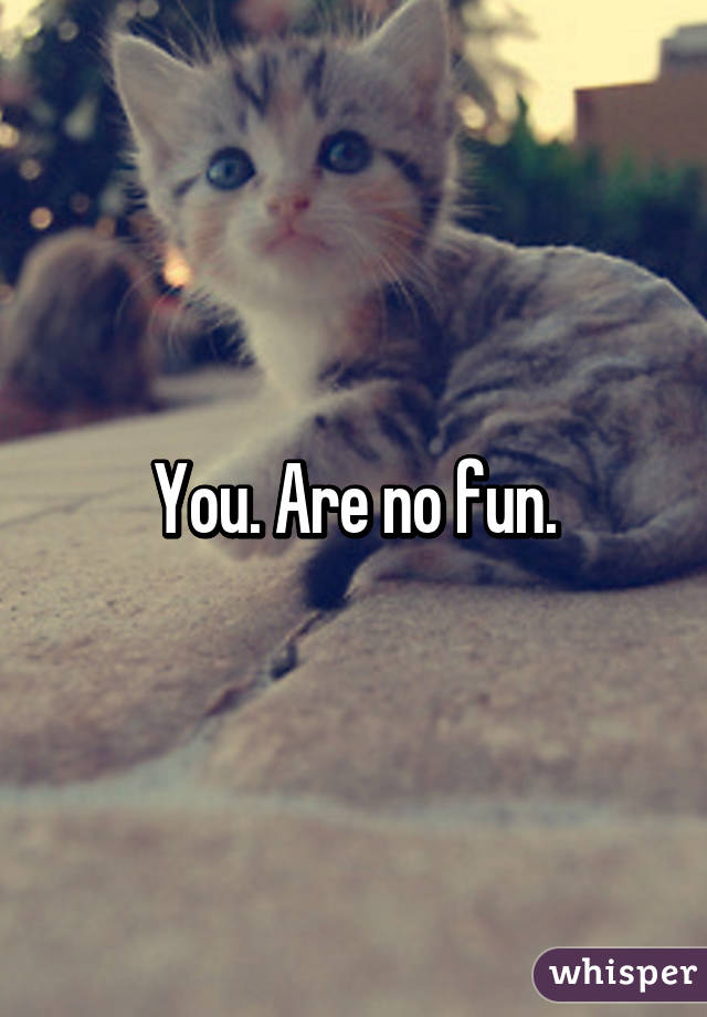 You. Are no fun.