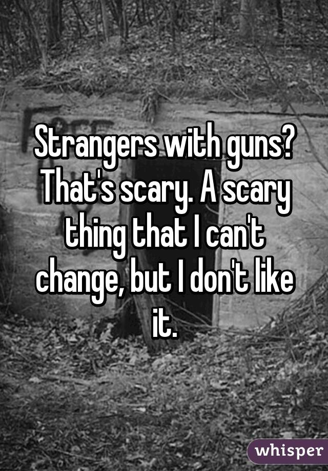 Strangers with guns? That's scary. A scary thing that I can't change, but I don't like it.