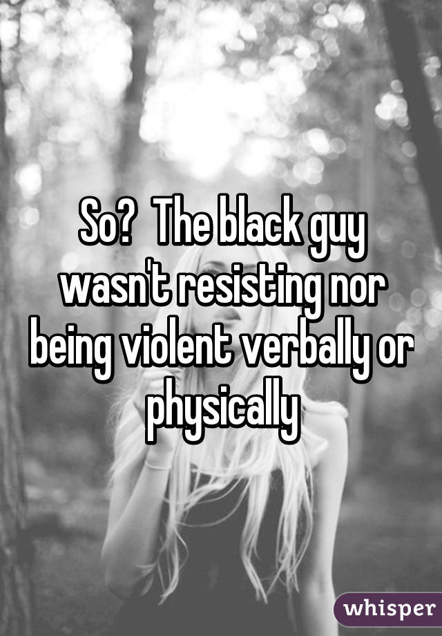 So?  The black guy wasn't resisting nor being violent verbally or physically