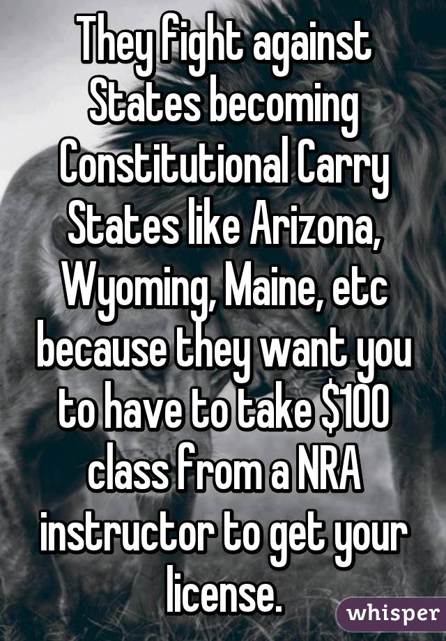 They fight against States becoming Constitutional Carry States like Arizona, Wyoming, Maine, etc because they want you to have to take $100 class from a NRA instructor to get your license.