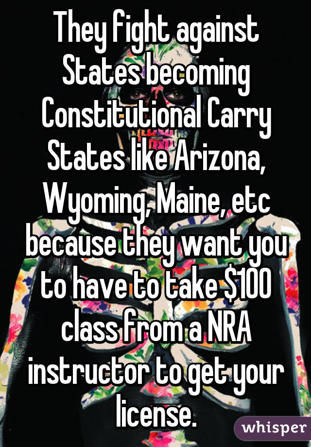 They fight against States becoming Constitutional Carry States like Arizona, Wyoming, Maine, etc because they want you to have to take $100 class from a NRA instructor to get your license.