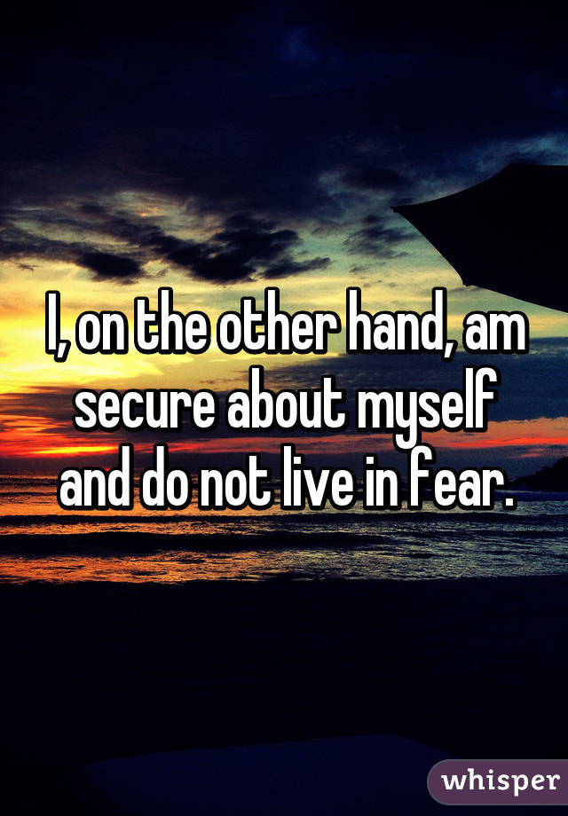 I, on the other hand, am secure about myself and do not live in fear.