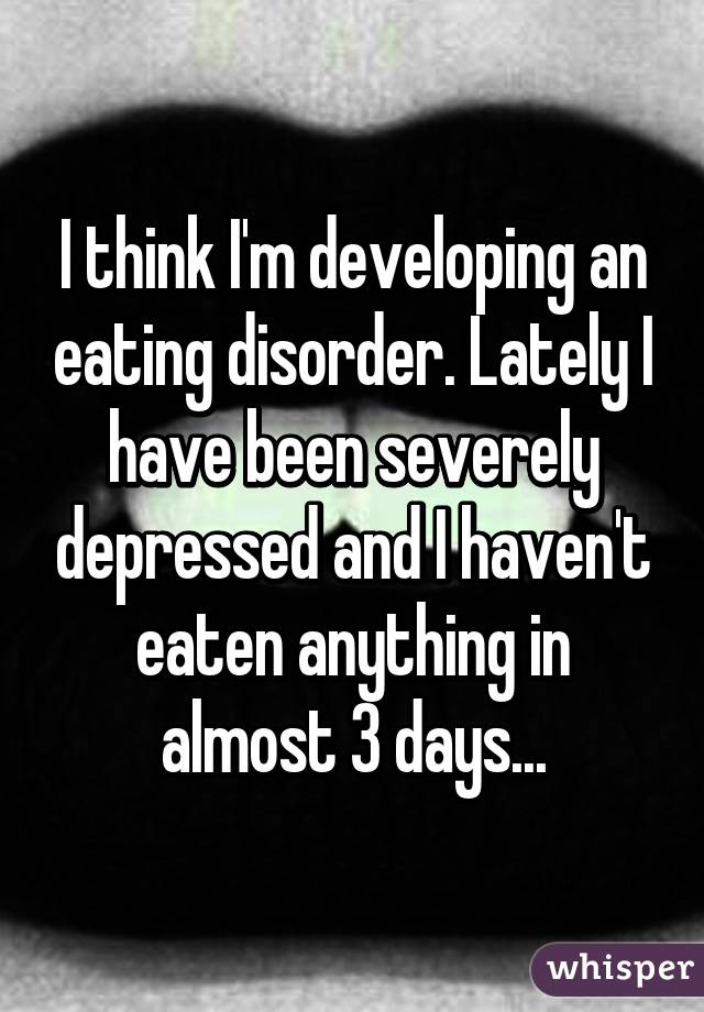 I think I'm developing an eating disorder. Lately I have been severely depressed and I haven't eaten anything in almost 3 days...