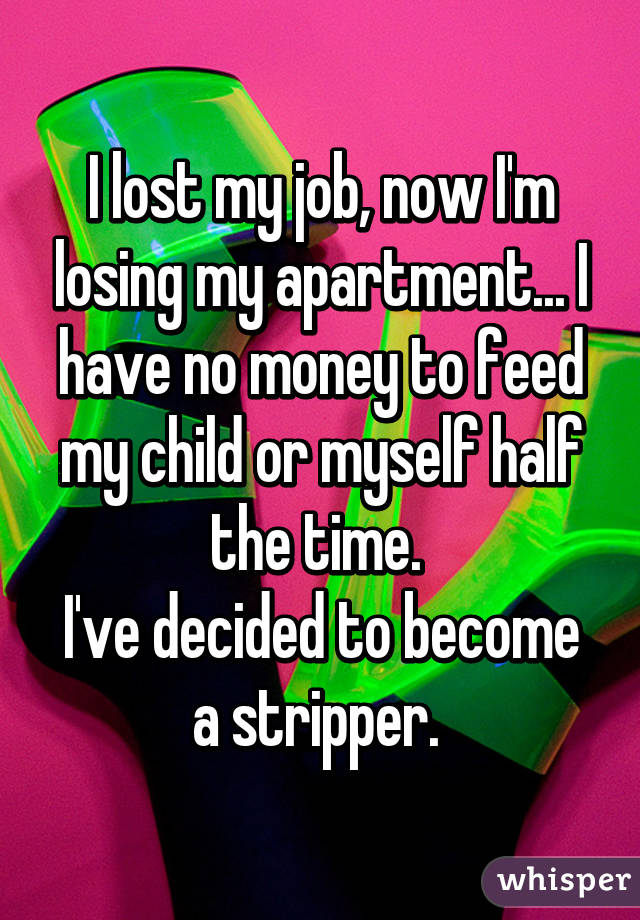 I lost my job, now I'm losing my apartment... I have no money to feed my child or myself half the time. 
I've decided to become a stripper. 