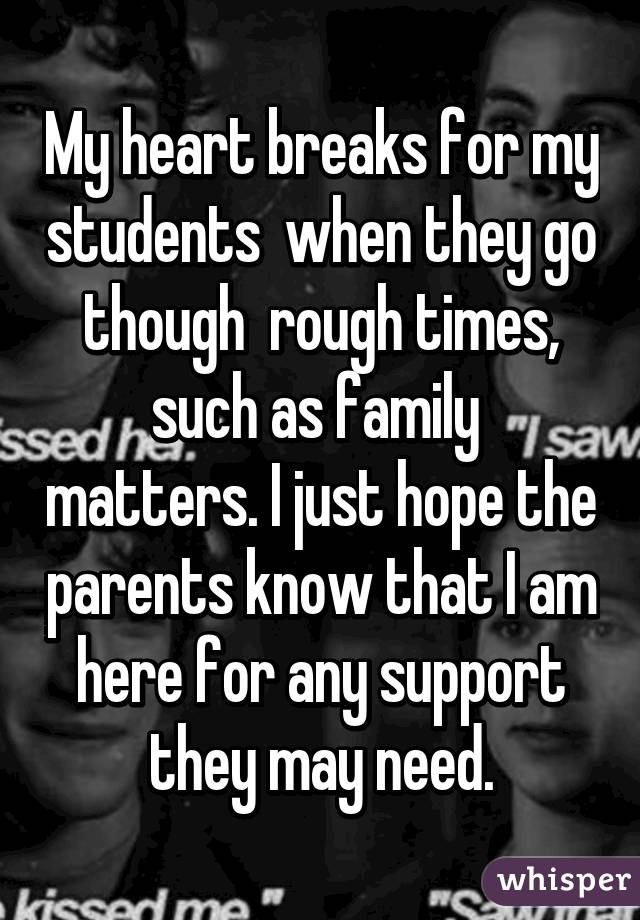 My heart breaks for my students  when they go though  rough times, such as family  matters. I just hope the parents know that I am here for any support they may need.