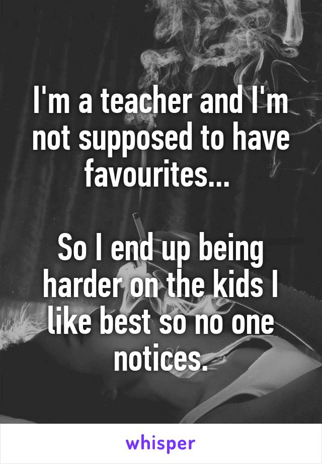 I'm a teacher and I'm not supposed to have favourites... 

So I end up being harder on the kids I like best so no one notices.